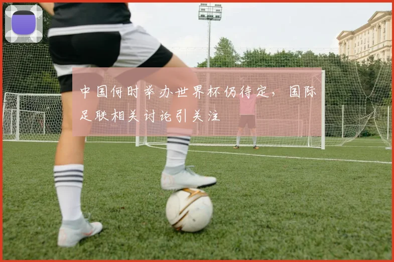 中国何时举办世界杯仍待定,国际足联相关讨论引关注