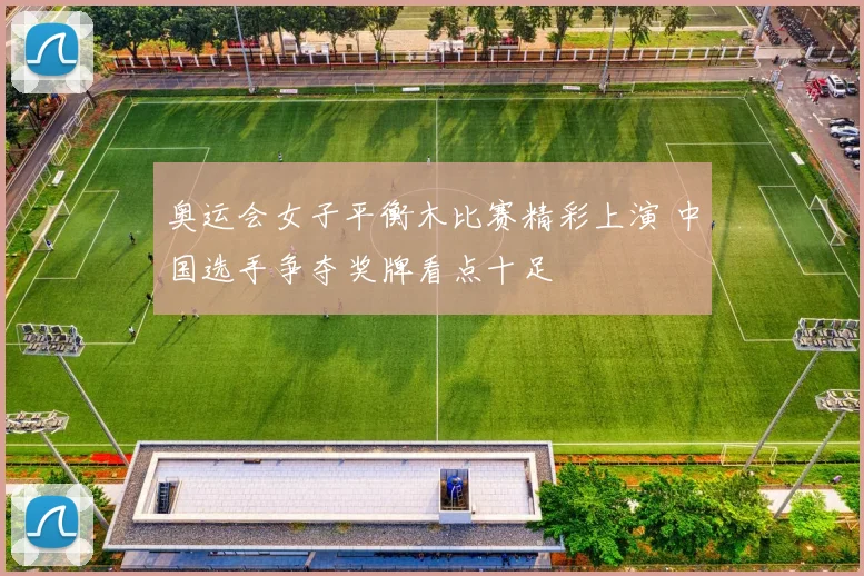 奥运会女子平衡木比赛精彩上演 中国选手争夺奖牌看点十足