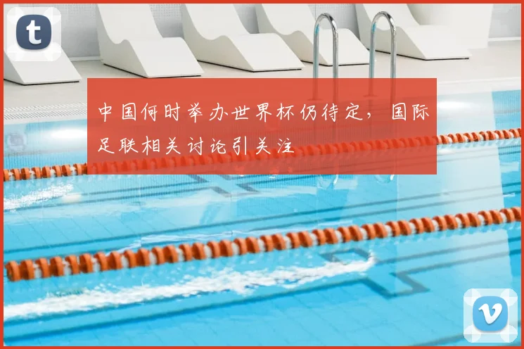 中国何时举办世界杯仍待定,国际足联相关讨论引关注