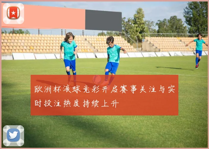 欧洲杯滚球竞彩开启赛事关注与实时投注热度持续上升