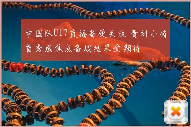 中国队U17直播备受关注 青训小将首秀成焦点备战结果受期待