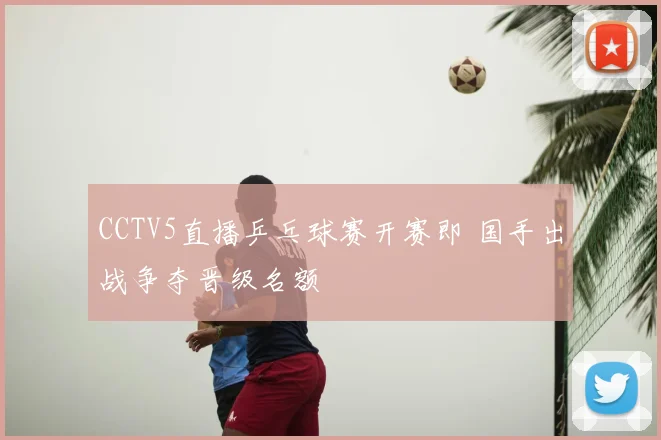 CCTV5直播乒乓球赛开赛即 国手出战争夺晋级名额