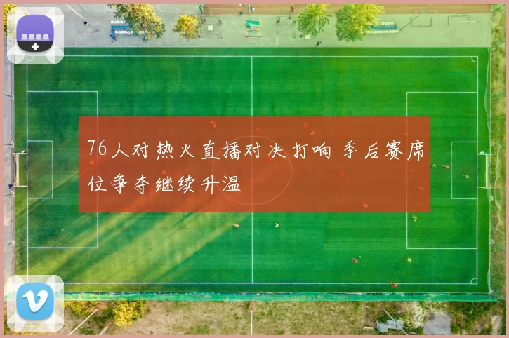 76人对热火直播对决打响 季后赛席位争夺继续升温
