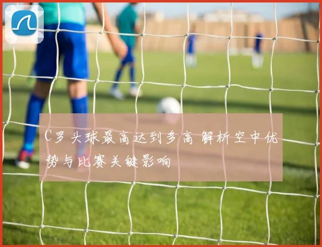 C罗头球最高达到多高 解析空中优势与比赛关键影响