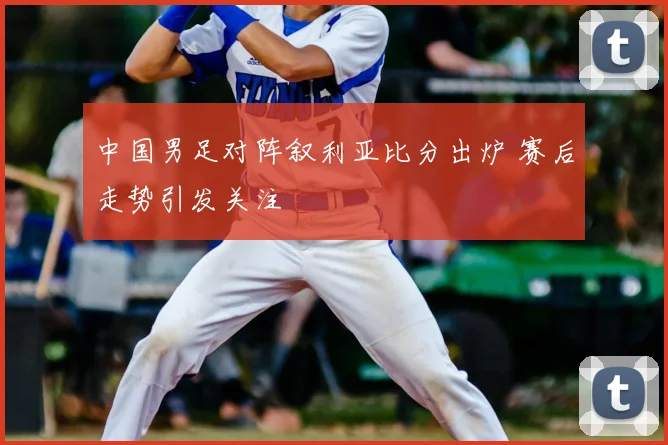 中国男足对阵叙利亚比分出炉 赛后走势引发关注