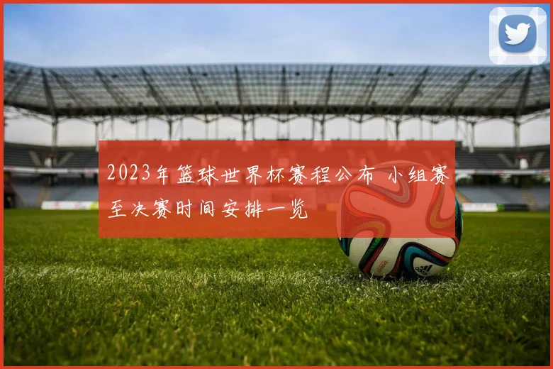 2023年篮球世界杯赛程公布 小组赛至决赛时间安排一览