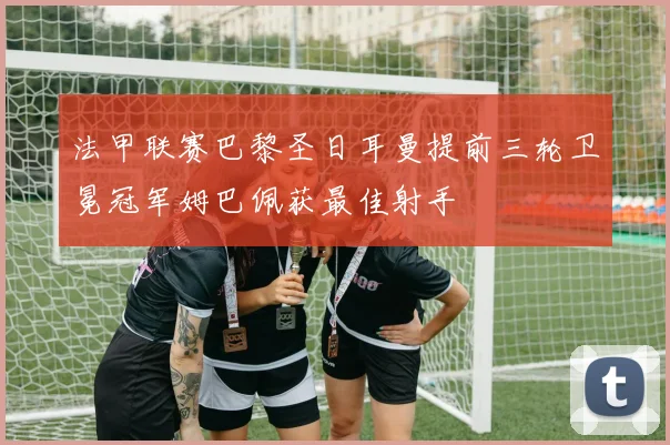 法甲联赛巴黎圣日耳曼提前三轮卫冕冠军姆巴佩获最佳射手