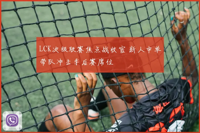 LCK次级联赛焦点战收官 新人中单带队冲击季后赛席位