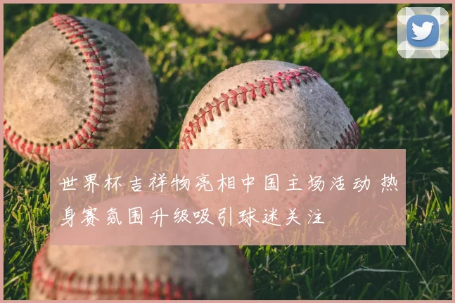 世界杯吉祥物亮相中国主场活动 热身赛氛围升级吸引球迷关注