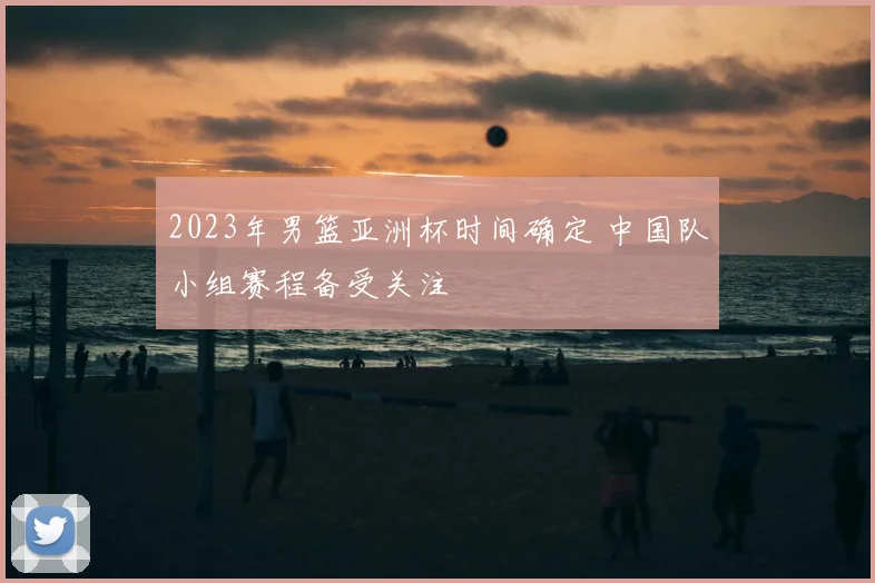 2023年男篮亚洲杯时间确定 中国队小组赛程备受关注