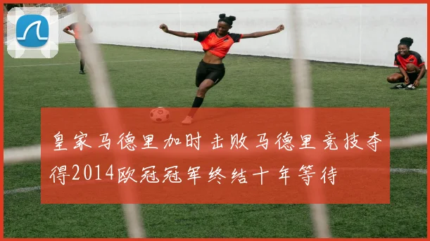 皇家马德里加时击败马德里竞技夺得2014欧冠冠军终结十年等待