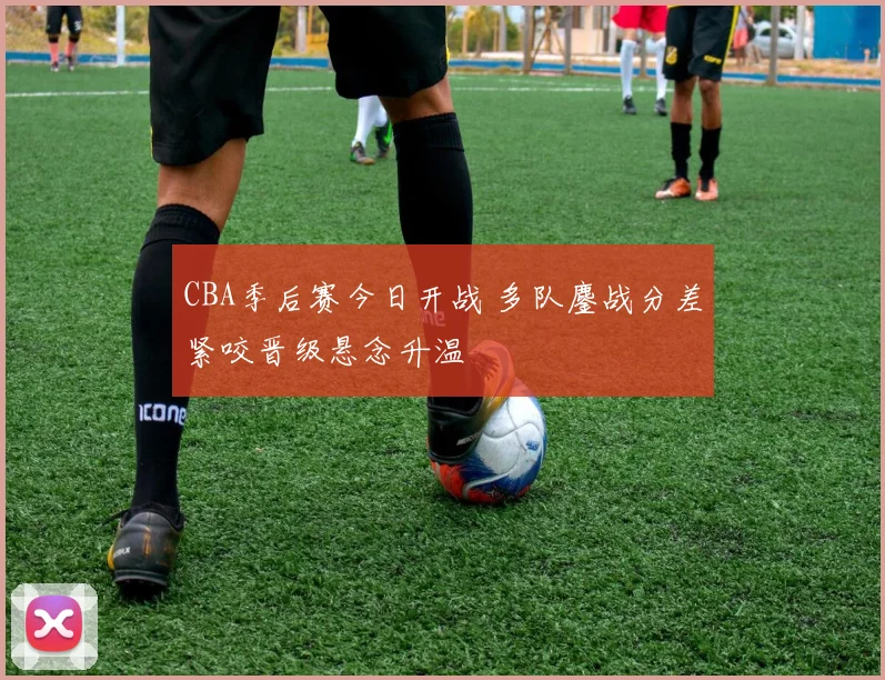 CBA季后赛今日开战 多队鏖战分差紧咬晋级悬念升温