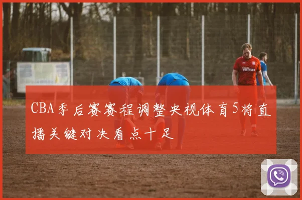CBA季后赛赛程调整央视体育5将直播关键对决看点十足