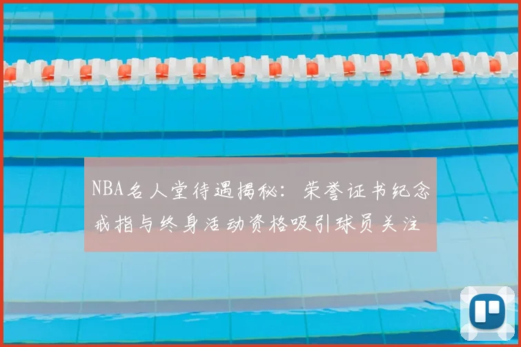 NBA名人堂待遇揭秘：荣誉证书纪念戒指与终身活动资格吸引球员关注