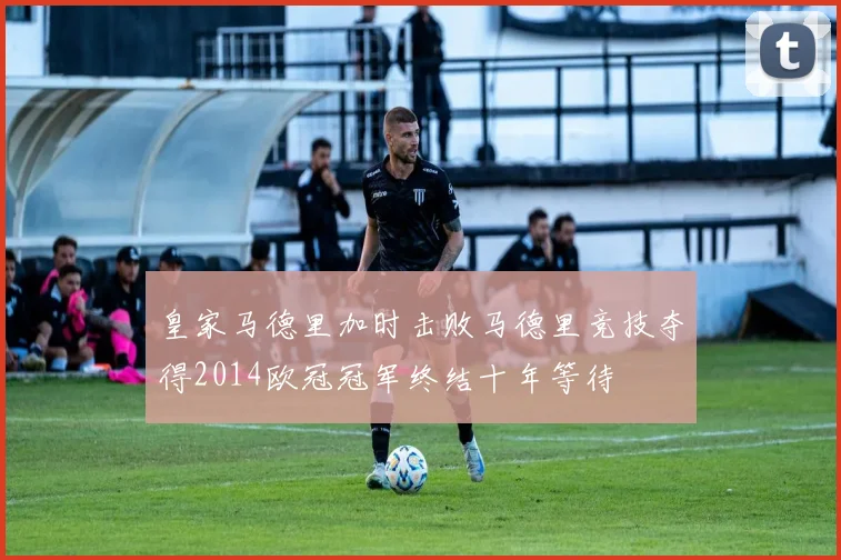皇家马德里加时击败马德里竞技夺得2014欧冠冠军终结十年等待