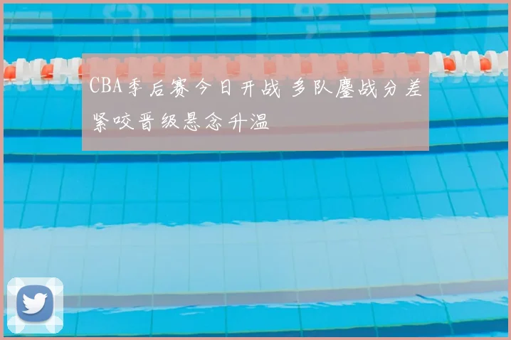 CBA季后赛今日开战 多队鏖战分差紧咬晋级悬念升温