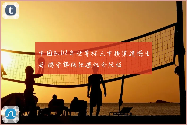 中国队02年世界杯三中横梁遗憾出局 揭示锋线把握机会短板