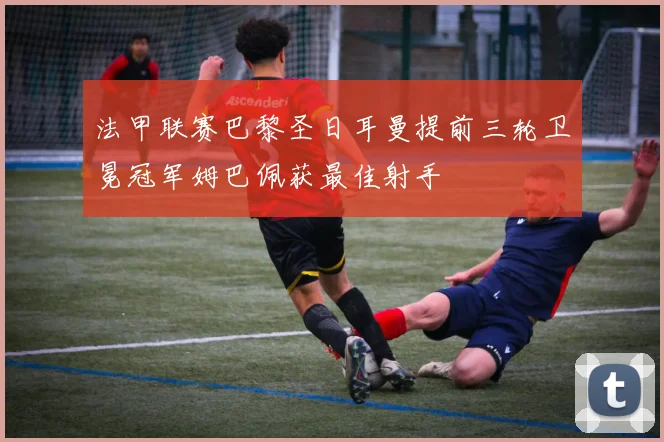 法甲联赛巴黎圣日耳曼提前三轮卫冕冠军姆巴佩获最佳射手