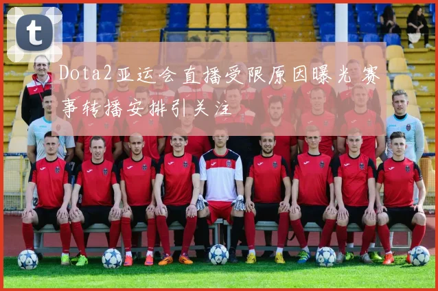Dota2亚运会直播受限原因曝光 赛事转播安排引关注