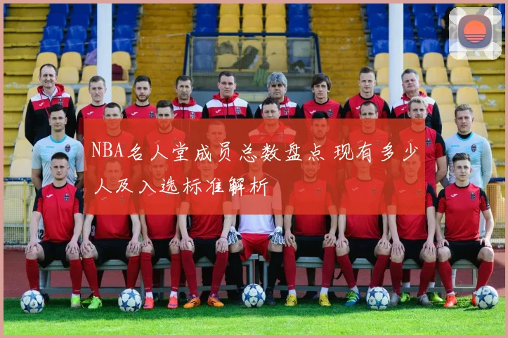 NBA名人堂成员总数盘点 现有多少人及入选标准解析