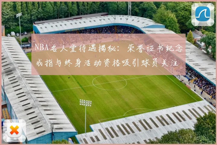 NBA名人堂待遇揭秘:荣誉证书纪念戒指与终身活动资格吸引球员关注