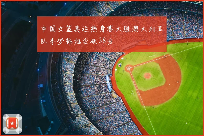 中国女篮奥运热身赛大胜澳大利亚队李梦韩旭合砍38分