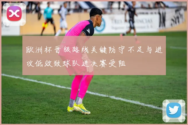 欧洲杯晋级路线关键防守不足与进攻低效致球队进决赛受阻
