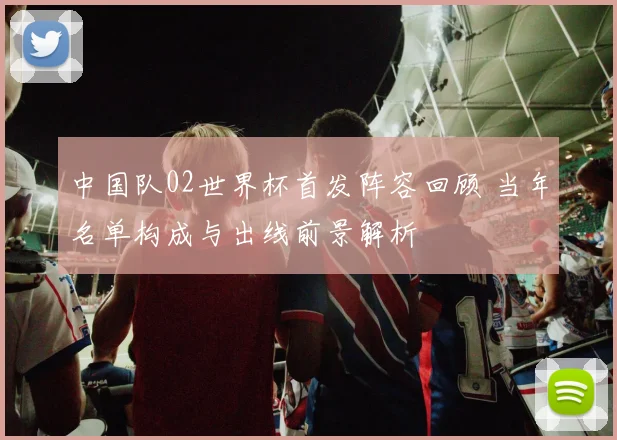 中国队02世界杯首发阵容回顾 当年名单构成与出线前景解析