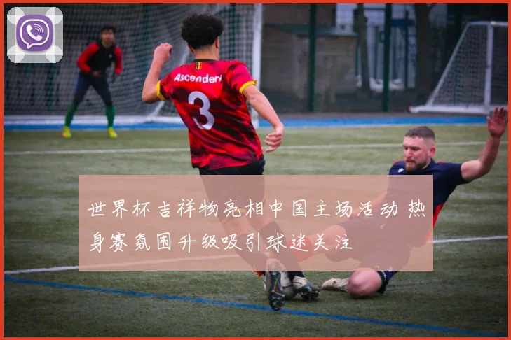 世界杯吉祥物亮相中国主场活动 热身赛氛围升级吸引球迷关注