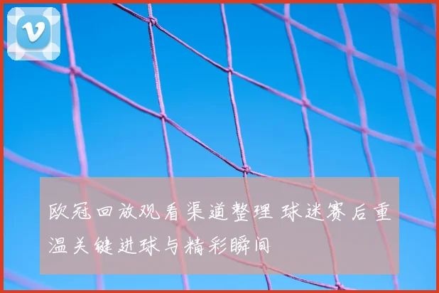 欧冠回放观看渠道整理 球迷赛后重温关键进球与精彩瞬间