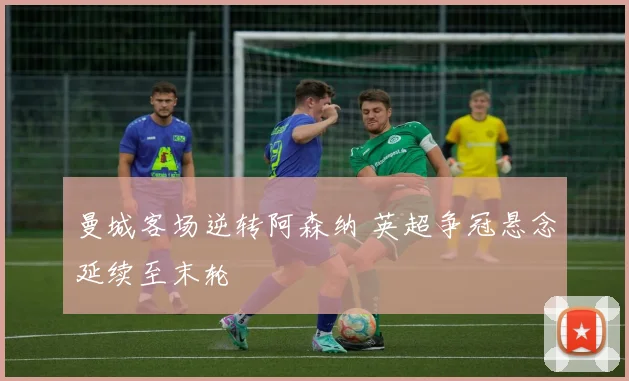 曼城客场逆转阿森纳 英超争冠悬念延续至末轮