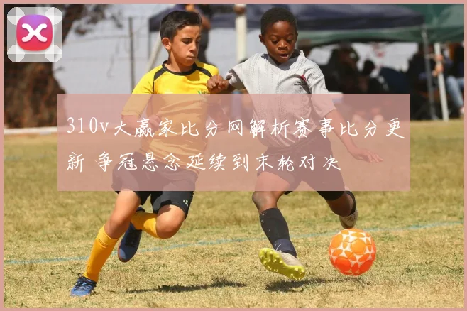 310v大赢家比分网解析赛事比分更新 争冠悬念延续到末轮对决