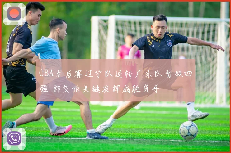 CBA季后赛辽宁队逆转广东队晋级四强 郭艾伦关键发挥成胜负手