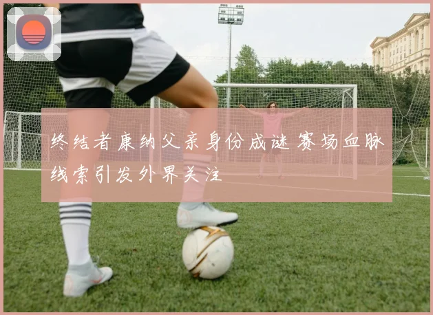 终结者康纳父亲身份成谜 赛场血脉线索引发外界关注